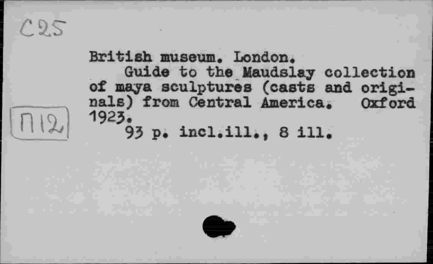 ﻿C SIS’
tn 1%
British museum. London.
Guide to the Maudslay collection of maya sculptures (casts and originals) from Central America. Oxford 1923.
93 p. incl.ill., 8 ill.